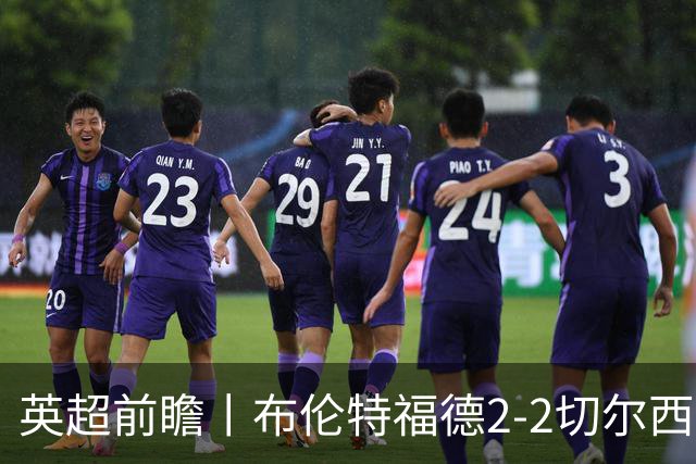 英超前瞻丨布伦特福德2-2切尔西：锋线猛将缺阵，龙哥战术遇难题